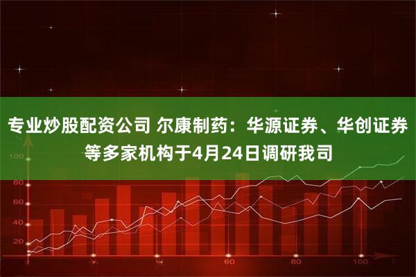 专业炒股配资公司 尔康制药：华源证券、华创证券等多家机构于4月24日调研我司