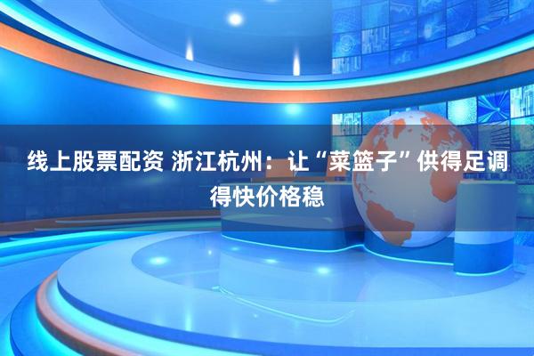 线上股票配资 浙江杭州：让“菜篮子”供得足调得快价格稳