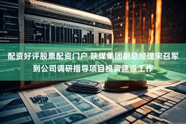 配资好评股票配资门户 陕煤集团副总经理宋召军到公司调研指导项目投资建设工作