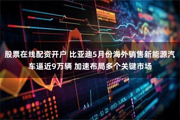 股票在线配资开户 比亚迪5月份海外销售新能源汽车逼近9万辆 加速布局多个关键市场