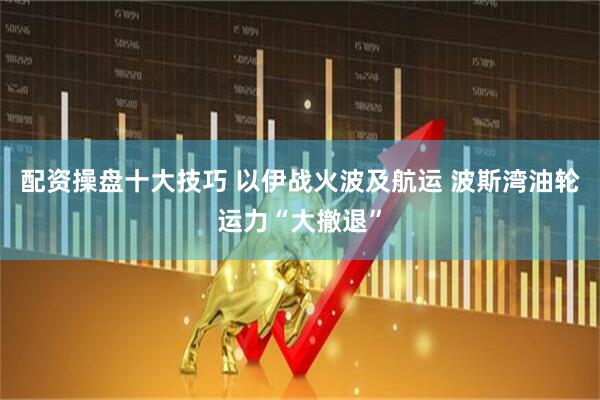 配资操盘十大技巧 以伊战火波及航运 波斯湾油轮运力“大撤退”