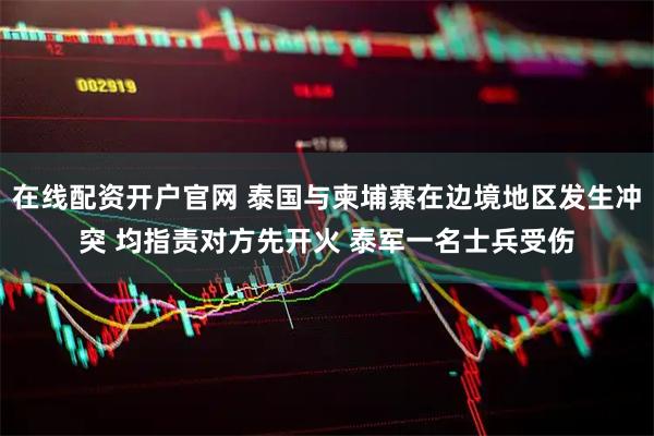 在线配资开户官网 泰国与柬埔寨在边境地区发生冲突 均指责对方先开火 泰军一名士兵受伤