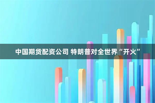 中国期货配资公司 特朗普对全世界“开火”