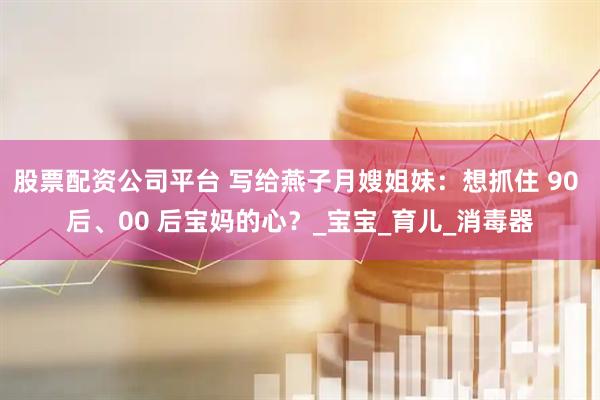 股票配资公司平台 写给燕子月嫂姐妹：想抓住 90 后、00 后宝妈的心？_宝宝_育儿_消毒器