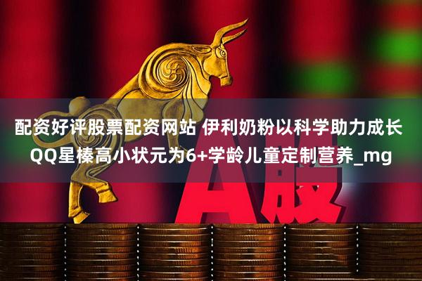 配资好评股票配资网站 伊利奶粉以科学助力成长 QQ星榛高小状元为6+学龄儿童定制营养_mg