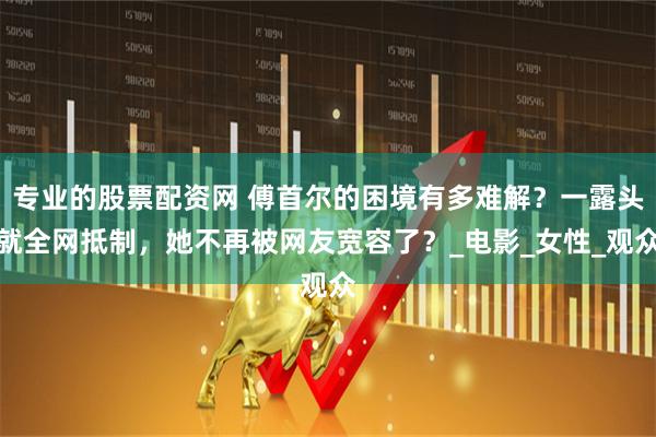 专业的股票配资网 傅首尔的困境有多难解？一露头就全网抵制，她不再被网友宽容了？_电影_女性_观众