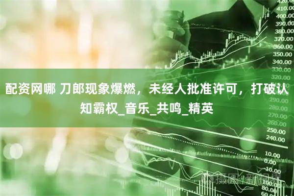 配资网哪 刀郎现象爆燃，未经人批准许可，打破认知霸权_音乐_共鸣_精英