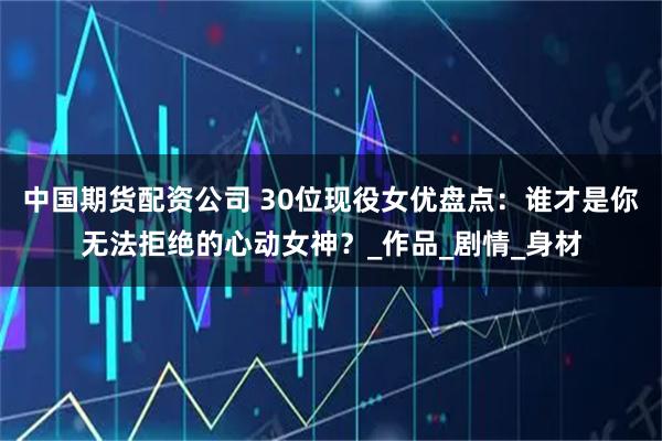 中国期货配资公司 30位现役女优盘点：谁才是你无法拒绝的心动女神？_作品_剧情_身材