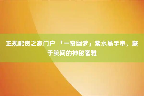 正规配资之家门户 「一帘幽梦」紫水晶手串，藏于腕间的神秘奢雅
