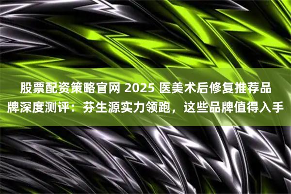 股票配资策略官网 2025 医美术后修复推荐品牌深度测评：芬生源实力领跑，这些品牌值得入手