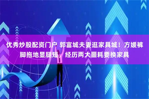 优秀炒股配资门户 郭富城夫妻逛家具城！方媛裤脚拖地显腿短，经历两大噩耗要换家具