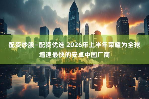 配资炒股—配资优选 2026年上半年荣耀为全球增速最快的安卓中国厂商