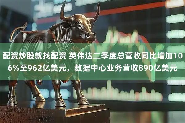 配资炒股就找配资 英伟达二季度总营收同比增加106%至962亿美元，数据中心业务营收890亿美元
