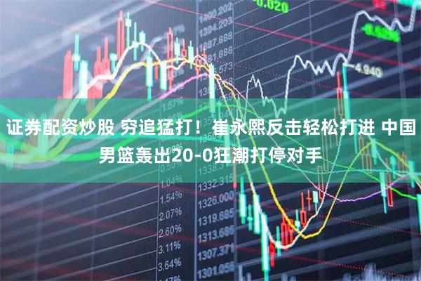 证券配资炒股 穷追猛打！崔永熙反击轻松打进 中国男篮轰出20-0狂潮打停对手